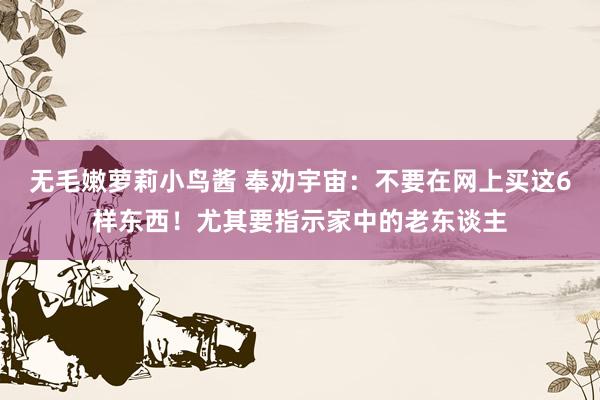 无毛嫩萝莉小鸟酱 奉劝宇宙：不要在网上买这6样东西！尤其要指示家中的老东谈主