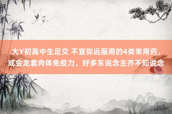 大Y初高中生足交 不宜弥远服用的4类常用药，或会龙套肉体免疫力，好多东说念主齐不知说念