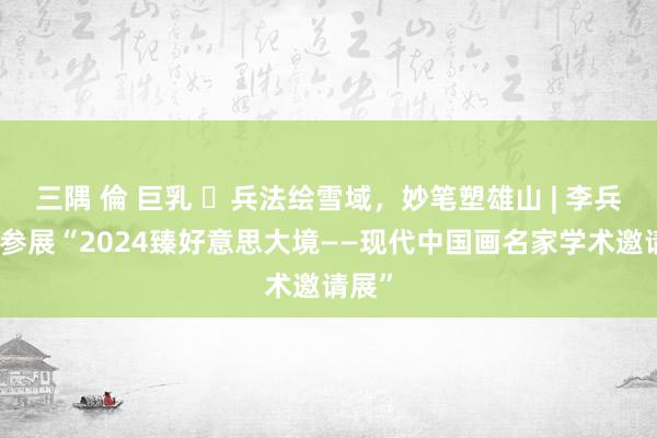 三隅 倫 巨乳 ​兵法绘雪域，妙笔塑雄山 | 李兵应邀参展“2024臻好意思大境——现代中国画名家学术邀请展”