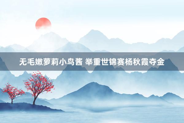无毛嫩萝莉小鸟酱 举重世锦赛杨秋霞夺金