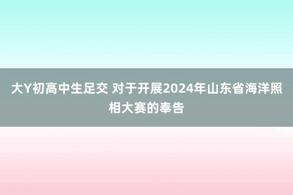 大Y初高中生足交 对于开展2024年山东省海洋照相大赛的奉告
