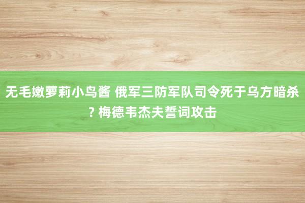 无毛嫩萝莉小鸟酱 俄军三防军队司令死于乌方暗杀? 梅德韦杰夫誓词攻击