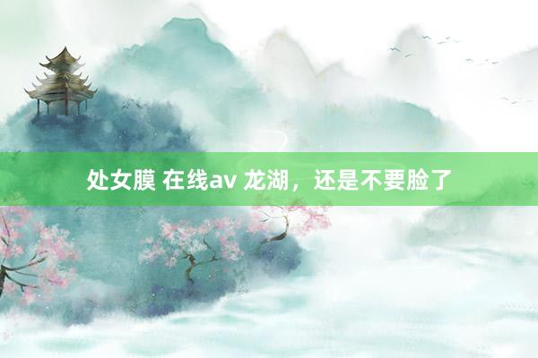 处女膜 在线av 龙湖，还是不要脸了