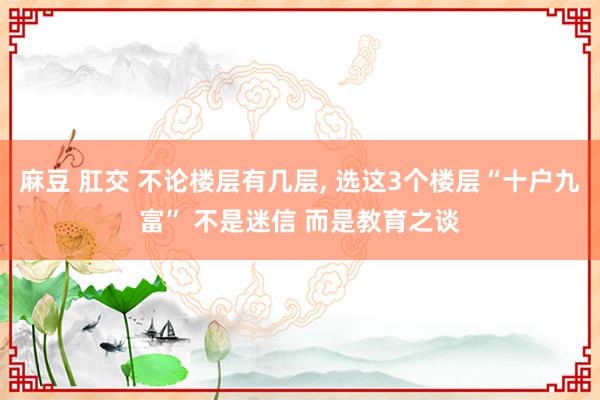 麻豆 肛交 不论楼层有几层, 选这3个楼层“十户九富” 不是迷信 而是教育之谈