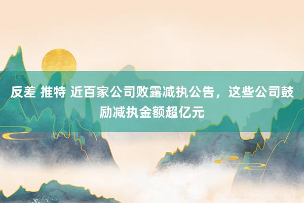 反差 推特 近百家公司败露减执公告，这些公司鼓励减执金额超亿元