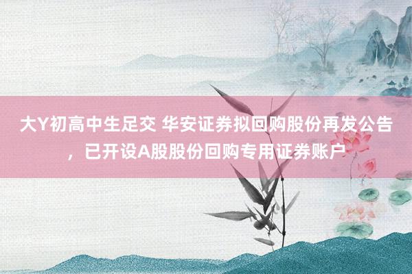 大Y初高中生足交 华安证券拟回购股份再发公告，已开设A股股份回购专用证券账户