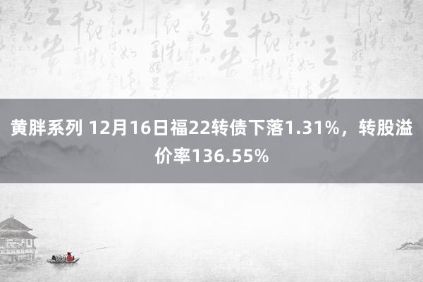 黄胖系列 12月16日福22转债下落1.31%，转股溢价率136.55%