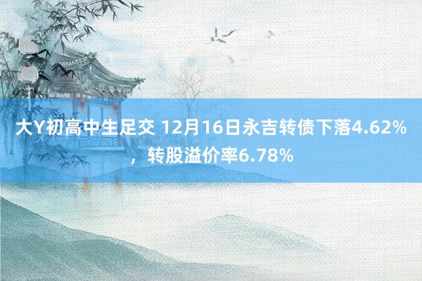 大Y初高中生足交 12月16日永吉转债下落4.62%，转股溢价率6.78%