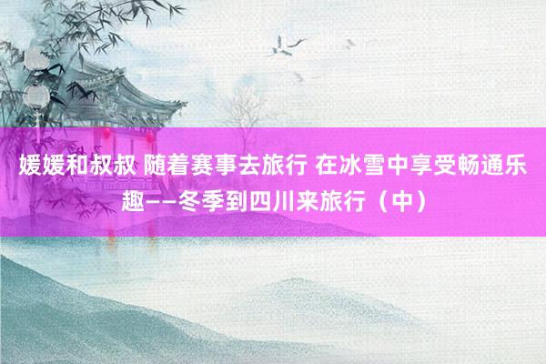 媛媛和叔叔 随着赛事去旅行 在冰雪中享受畅通乐趣——冬季到四川来旅行（中）