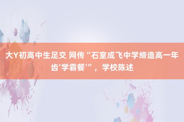 大Y初高中生足交 网传“石室成飞中学缔造高一年齿‘学霸餐’”，学校陈述