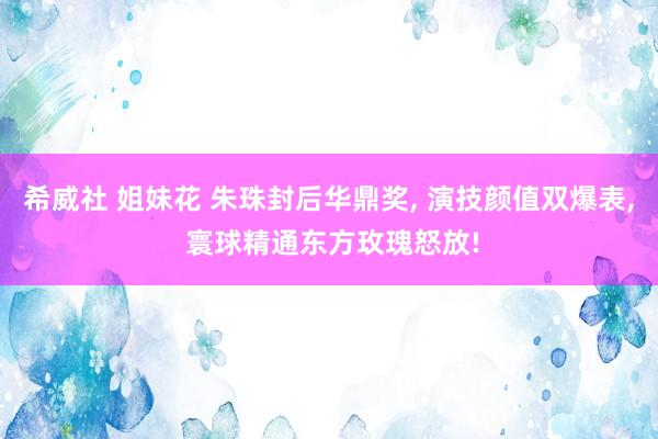希威社 姐妹花 朱珠封后华鼎奖, 演技颜值双爆表, 寰球精通东方玫瑰怒放!