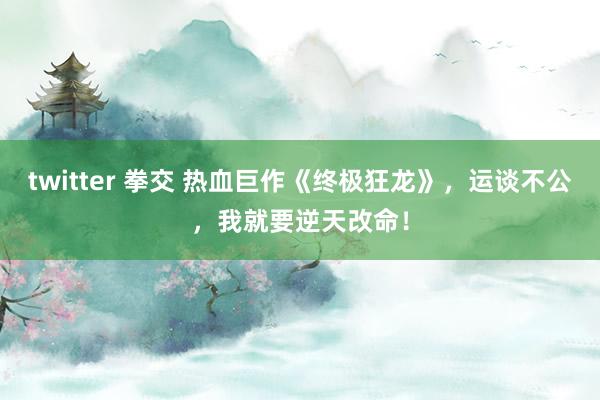 twitter 拳交 热血巨作《终极狂龙》，运谈不公，我就要逆天改命！