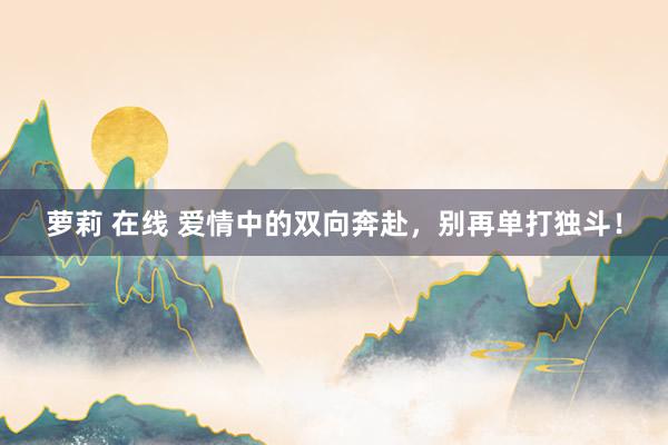 萝莉 在线 爱情中的双向奔赴，别再单打独斗！