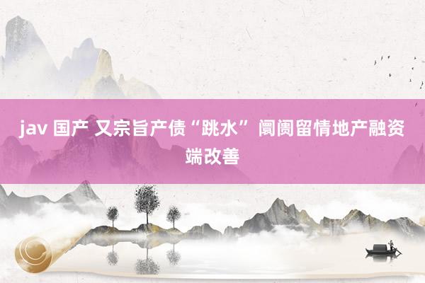 jav 国产 又宗旨产债“跳水” 阛阓留情地产融资端改善