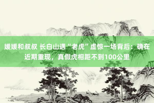 媛媛和叔叔 长白山遇“老虎”虚惊一场背后：确在近期重现，真假虎相距不到100公里