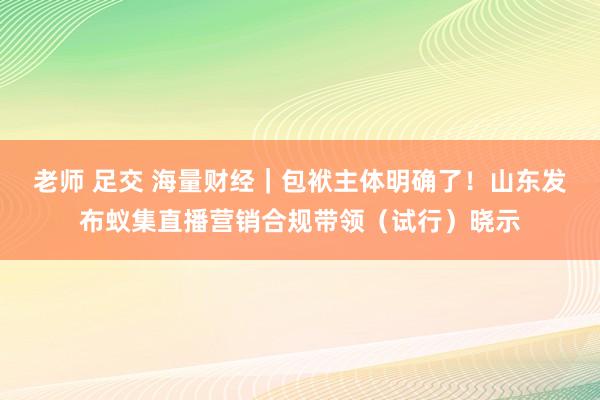 老师 足交 海量财经｜包袱主体明确了！山东发布蚁集直播营销合规带领（试行）晓示