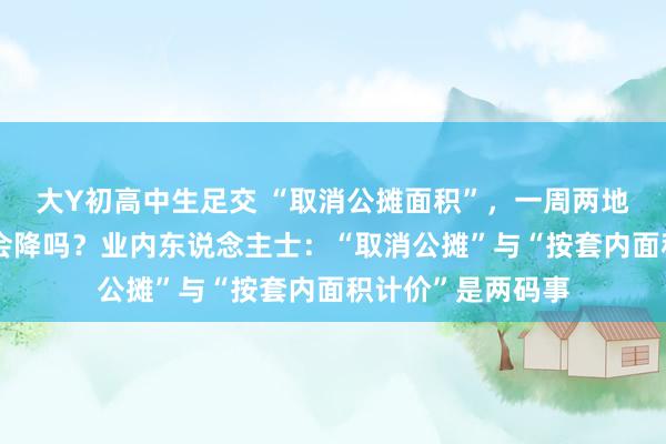 大Y初高中生足交 “取消公摊面积”，一周两地官宣！购房本钱会降吗？业内东说念主士：“取消公摊”与“按套内面积计价”是两码事