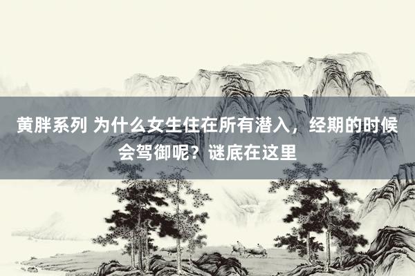 黄胖系列 为什么女生住在所有潜入，经期的时候会驾御呢？谜底在这里