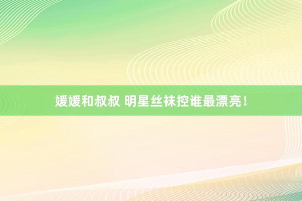 媛媛和叔叔 明星丝袜控谁最漂亮！