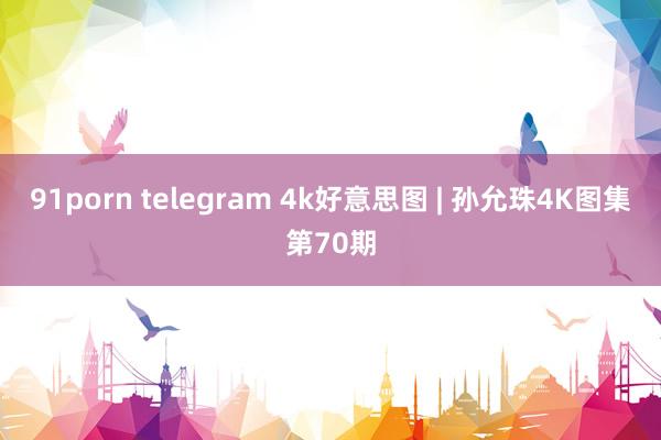 91porn telegram 4k好意思图 | 孙允珠4K图集第70期
