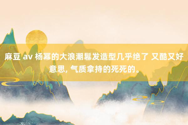 麻豆 av 杨幂的大浪潮鬈发造型几乎绝了 又酷又好意思, 气质拿持的死死的。