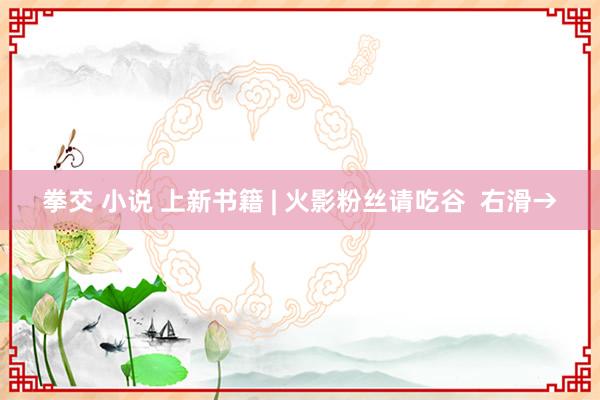 拳交 小说 上新书籍 | 火影粉丝请吃谷  右滑→