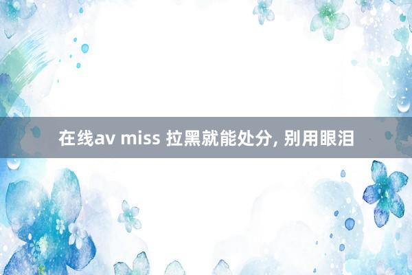 在线av miss 拉黑就能处分, 别用眼泪