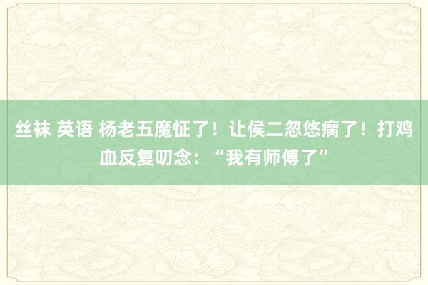丝袜 英语 杨老五魔怔了！让侯二忽悠瘸了！打鸡血反复叨念：“我有师傅了”