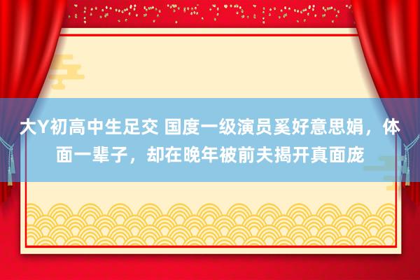 大Y初高中生足交 国度一级演员奚好意思娟，体面一辈子，却在晚年被前夫揭开真面庞