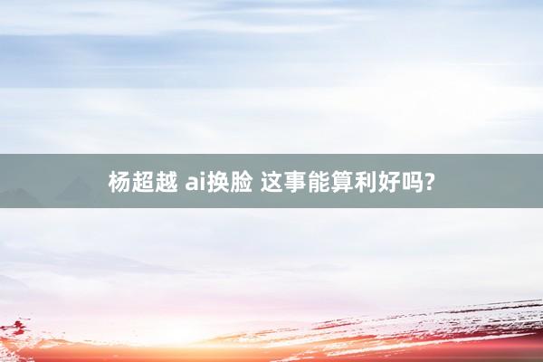 杨超越 ai换脸 这事能算利好吗?