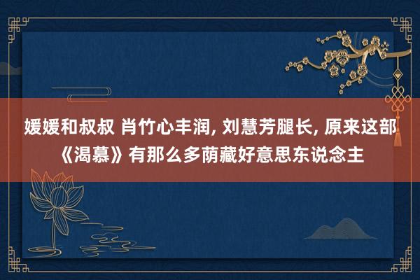 媛媛和叔叔 肖竹心丰润, 刘慧芳腿长, 原来这部《渴慕》有那么多荫藏好意思东说念主
