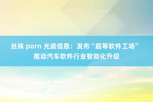 丝袜 porn 光庭信息：发布“超等软件工场” 推动汽车软件行业智能化升级
