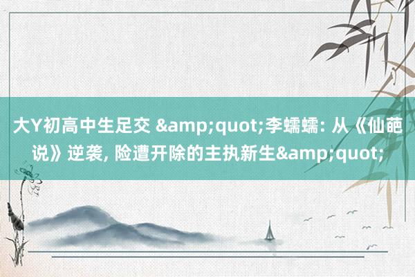 大Y初高中生足交 &quot;李蠕蠕: 从《仙葩说》逆袭, 险遭开除的主执新生&quot;