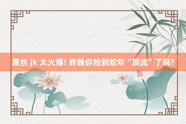 黑丝 jk 太火爆! 昨晚你抢到蛇年“顶流”了吗?