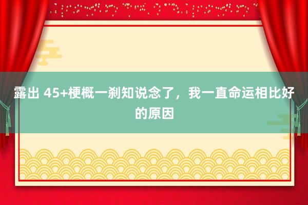 露出 45+梗概一刹知说念了，我一直命运相比好的原因
