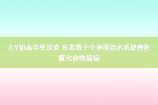 大Y初高中生足交 日本数十个里面给水系统有机氟化合物超标