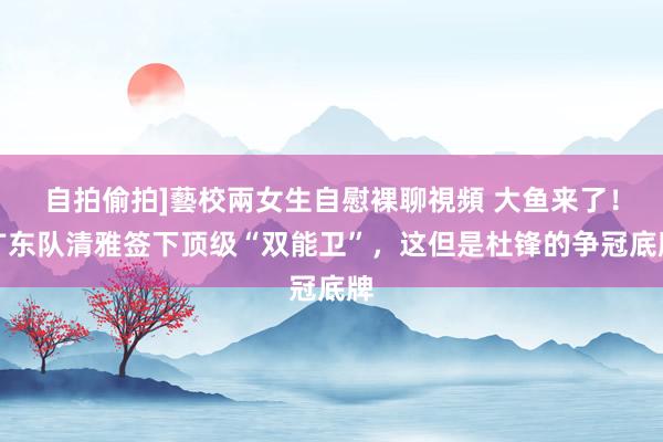 自拍偷拍]藝校兩女生自慰裸聊視頻 大鱼来了！广东队清雅签下顶级“双能卫”，这但是杜锋的争冠底牌