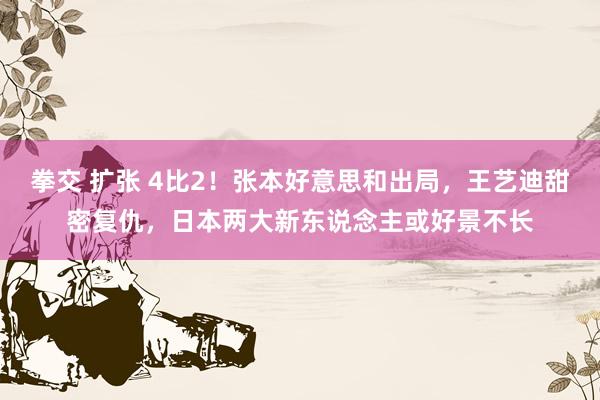拳交 扩张 4比2！张本好意思和出局，王艺迪甜密复仇，日本两大新东说念主或好景不长