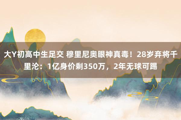 大Y初高中生足交 穆里尼奥眼神真毒！28岁弃将千里沦：1亿身价剩350万，2年无球可踢