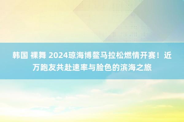 韩国 裸舞 2024琼海博鳌马拉松燃情开赛！近万跑友共赴速率与脸色的滨海之旅