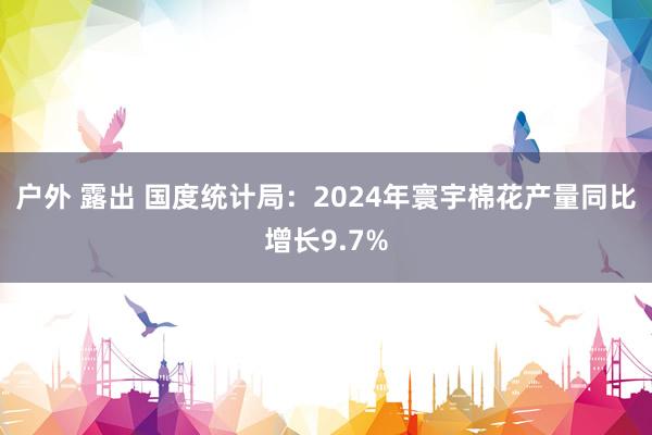 户外 露出 国度统计局：2024年寰宇棉花产量同比增长9.7%