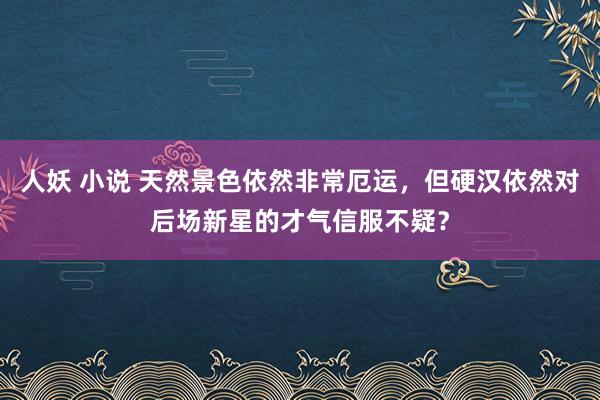 人妖 小说 天然景色依然非常厄运，但硬汉依然对后场新星的才气信服不疑？