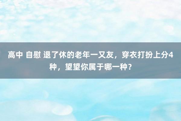 高中 自慰 退了休的老年一又友，穿衣打扮上分4种，望望你属于哪一种？