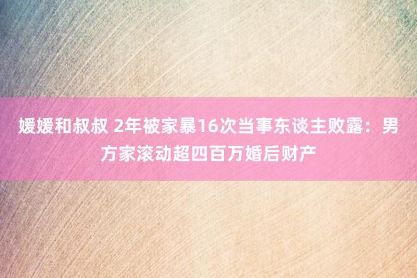 媛媛和叔叔 2年被家暴16次当事东谈主败露：男方家滚动超四百万婚后财产