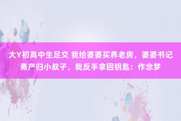 大Y初高中生足交 我给婆婆买养老房，婆婆书记斋产归小叔子，我反手拿回钥匙：作念梦