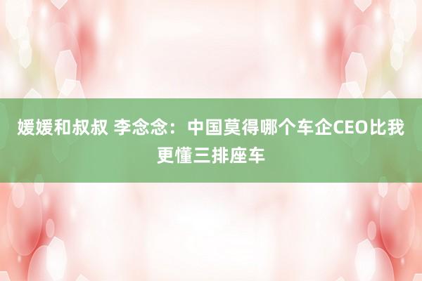媛媛和叔叔 李念念：中国莫得哪个车企CEO比我更懂三排座车