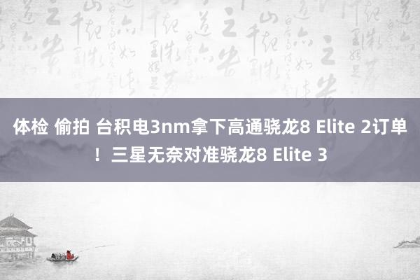体检 偷拍 台积电3nm拿下高通骁龙8 Elite 2订单！三星无奈对准骁龙8 Elite 3