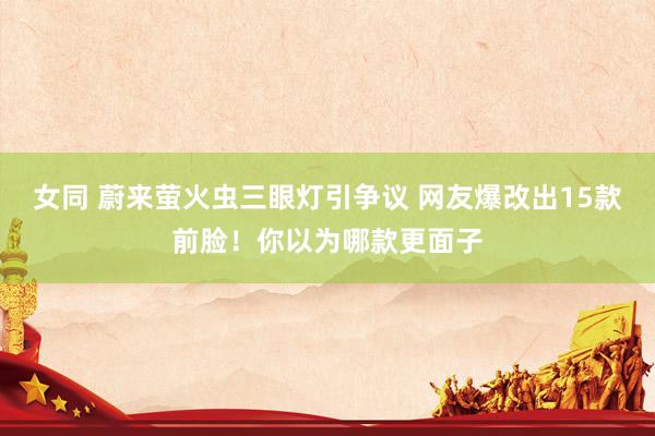 女同 蔚来萤火虫三眼灯引争议 网友爆改出15款前脸！你以为哪款更面子