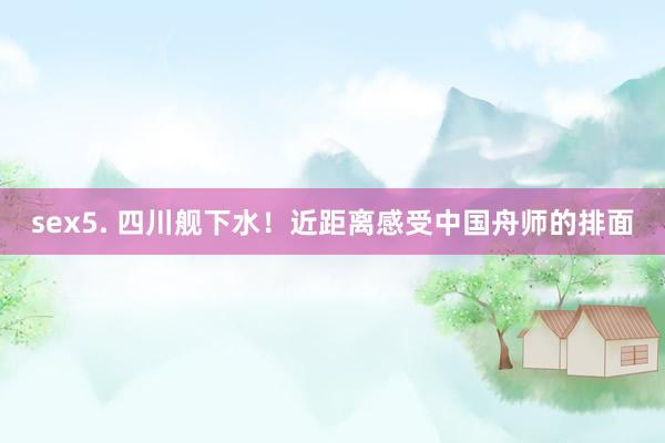 sex5. 四川舰下水！近距离感受中国舟师的排面
