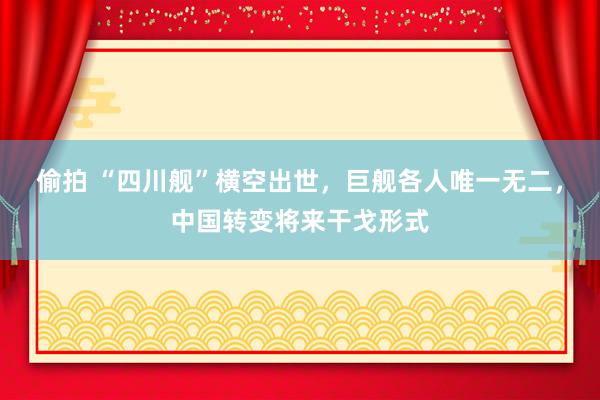 偷拍 “四川舰”横空出世，巨舰各人唯一无二，中国转变将来干戈形式